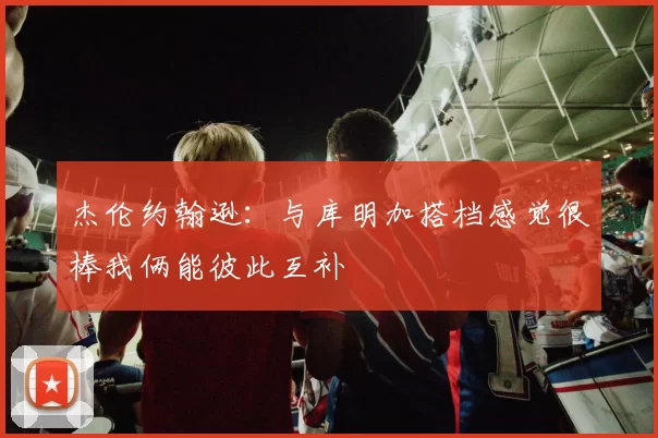 杰伦约翰逊：与库明加搭档感觉很棒我俩能彼此互补