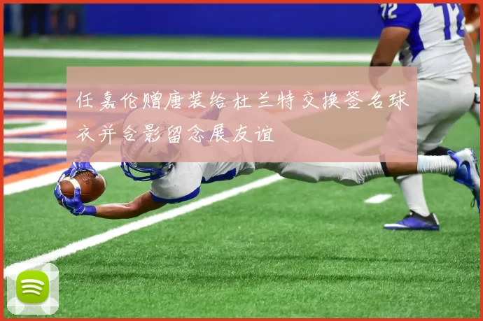 任嘉伦赠唐装给杜兰特交换签名球衣并合影留念展友谊