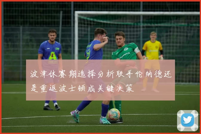 波津休赛期选择分析联手伦纳德还是重返波士顿成关键决策