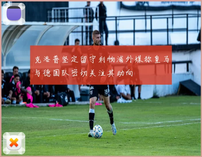 克洛普坚定留守利物浦外媒称皇马与德国队密切关注其动向