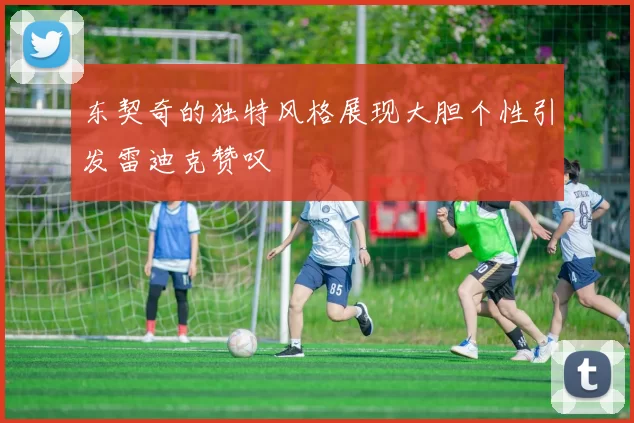 东契奇的独特风格展现大胆个性引发雷迪克赞叹