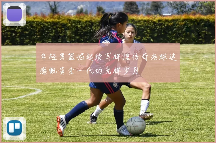 年轻男篮崛起续写辉煌传奇老球迷感慨黄金一代的光辉岁月