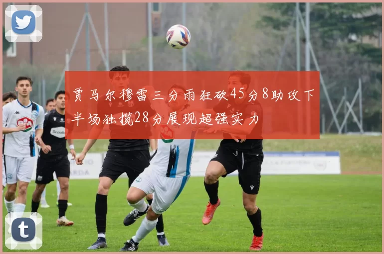 贾马尔穆雷三分雨狂砍45分8助攻下半场独揽28分展现超强实力