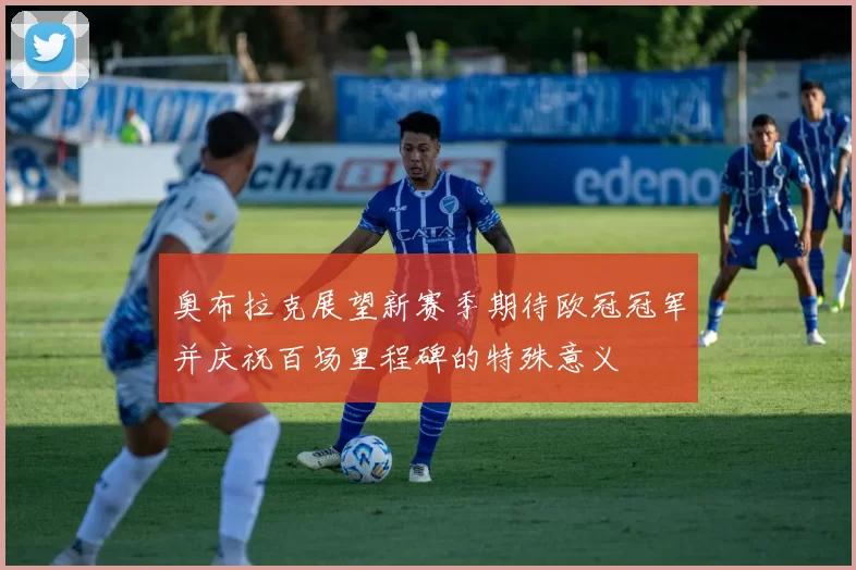 奥布拉克展望新赛季期待欧冠冠军并庆祝百场里程碑的特殊意义