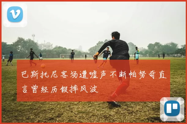 巴斯托尼客场遭嘘声不断帕努奇直言曾经历假摔风波