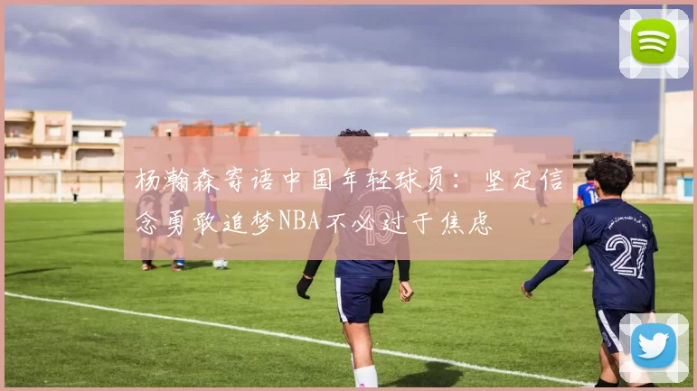 杨瀚森寄语中国年轻球员：坚定信念勇敢追梦NBA不必过于焦虑