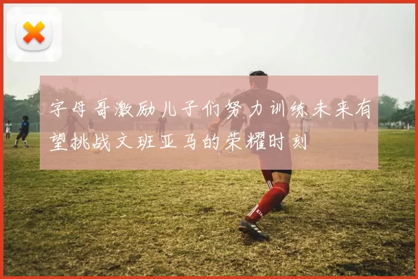 字母哥激励儿子们努力训练未来有望挑战文班亚马的荣耀时刻