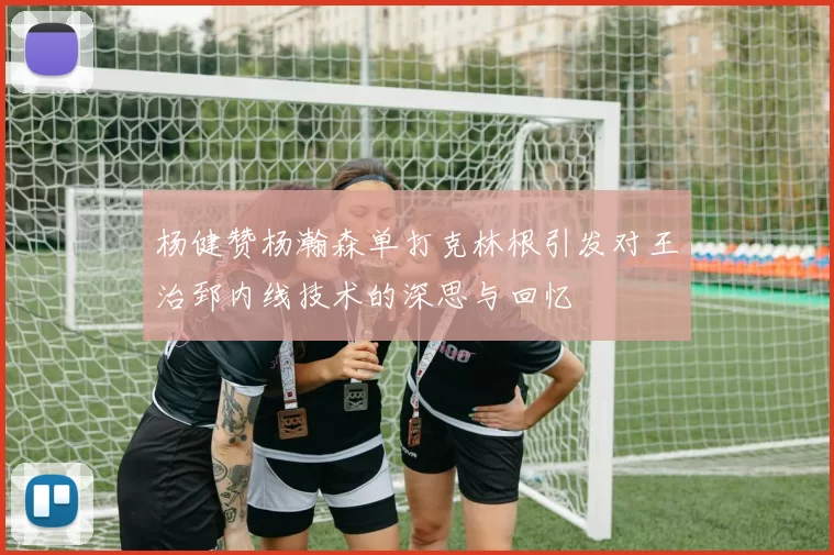杨健赞杨瀚森单打克林根引发对王治郅内线技术的深思与回忆