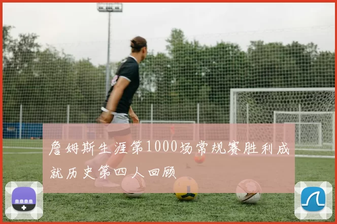 詹姆斯生涯第1000场常规赛胜利成就历史第四人回顾
