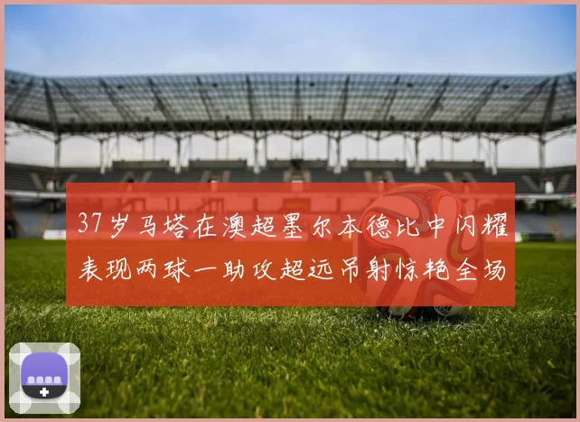 37岁马塔在澳超墨尔本德比中闪耀表现两球一助攻超远吊射惊艳全场