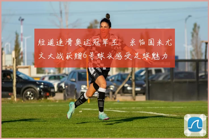 短道速滑奥运冠军王濛亲临国米尤文大战获赠6号球衣感受足球魅力