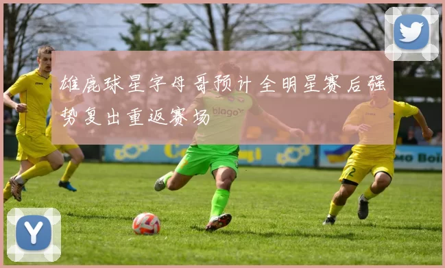 雄鹿球星字母哥预计全明星赛后强势复出重返赛场