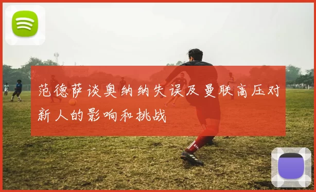 范德萨谈奥纳纳失误及曼联高压对新人的影响和挑战