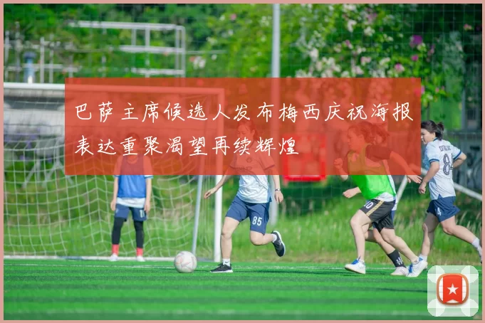 巴萨主席候选人发布梅西庆祝海报表达重聚渴望再续辉煌
