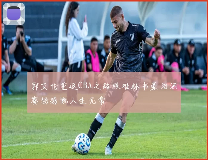 郭艾伦重返CBA之路艰难林书豪泪洒赛场感慨人生无常