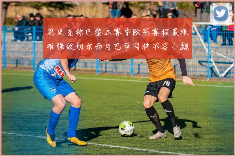 恩里克称巴黎本赛季欧冠赛程最艰难强敌切尔西与巴萨同样不容小觑