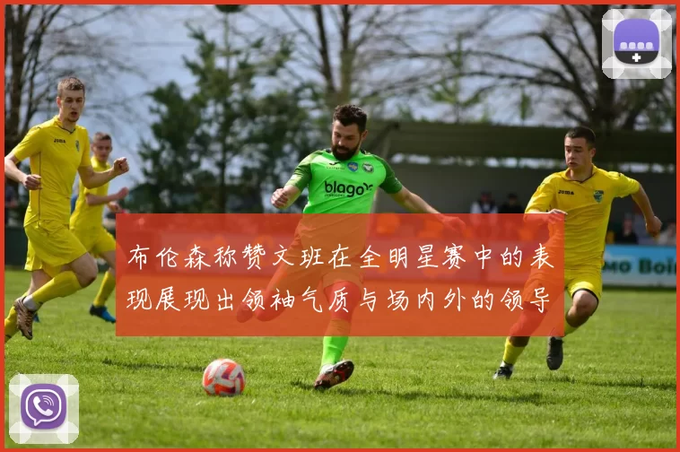 布伦森称赞文班在全明星赛中的表现展现出领袖气质与场内外的领导力