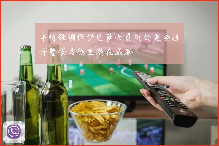 丰特强调保护巴萨会员制的重要性并警惕马德里潜在威胁