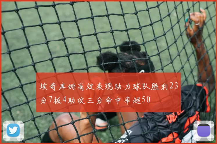 埃奇库姆高效表现助力球队胜利23分7板4助攻三分命中率超50