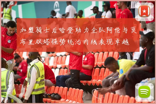 加盟骑士后哈登助力全队阿伦与莫布里双塔强势统治内线表现卓越