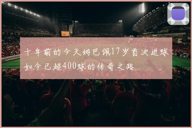 十年前的今天姆巴佩17岁首次进球如今已超400球的传奇之路