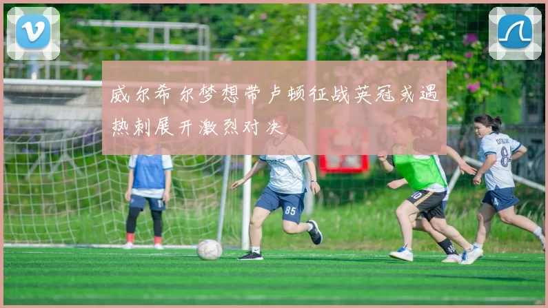 威尔希尔梦想带卢顿征战英冠或遇热刺展开激烈对决